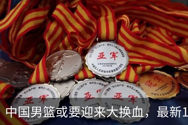 中国男篮或要迎来大换血，最新12人大名单预测出炉，男篮赢球悬了