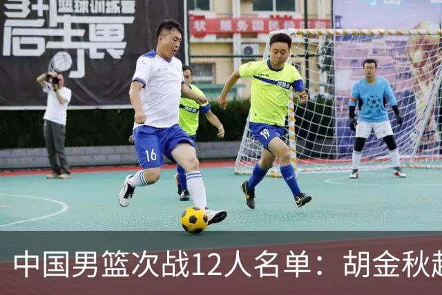中国男篮次战12人名单：胡金秋赵继伟轮休 杨曦皓偰李永炜替换入选