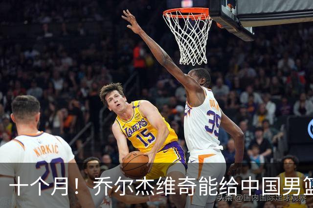 十个月！乔尔杰维奇能给中国男篮带来什么？
