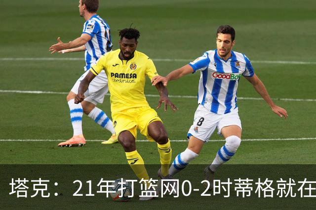 塔克：21年打篮网0-2时蒂格就在打包行李了 还问我为啥打那么努力