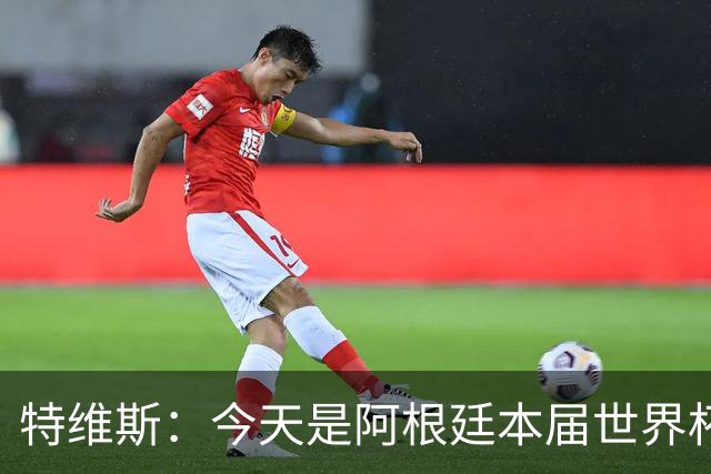 特维斯：今天是阿根廷本届世界杯的第一个挑战，但这是好事