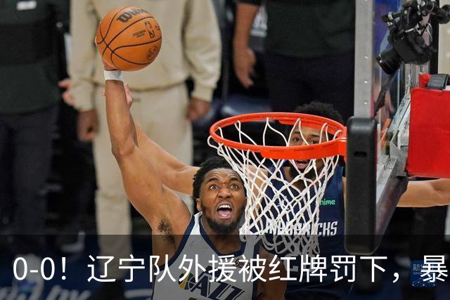 0-0！辽宁队外援被红牌罚下，暴力撞倒张呈栋，裁判尺度引发质疑